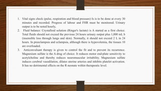 1. Vital signs check (pulse, respiration and blood pressure) Is is to be done at every 30
minutes and recorded. Progress of labour and FHR must be monitored. Urinary
output is to be noted hourly,
2. Fluid balance: Crystalloid solution (Ringer's lactate) is A started as a first choice.
Total fluids should not exceed the previous 24 hours urinary output plus 1,000 mL b
(insensible loss through lungs and skin). Normally, it should not exceed 2 L in 24
hours. In preeclampsia and eclampsia, although there is hypovolemia, the tissues 10
are overloaded.
3. Anticonvulsant therapy is given to control the fit and to prevent its recurrence.
Magnesium sulfate is the A drug of choice. It reduces motor end-plate sensitivity to
acetylcholine and thereby reduces neuromuscular irritability. Magnesium sulfate
induces cerebral vasodilation, dilates uterine arteries and inhibits platelet activation.
It has no detrimental effects on the R neonate within therapeutic level.
 