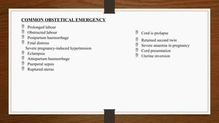  Cord is prolapse
 Retained second twin
 Severe anaemia in pregnancy
 Cord presentation
 Uterine inversion
COMMON OBSTETICAL EMERGENCY
 Prolonged labour
 Obstructed labour
 Postpartum haemorrhage
 Fetal distress
Severe pregnancy-induced hypertension
 Eclampsia
 Antepartum haemorrhage
 Puerperal sepsis
 Ruptured uterus
 