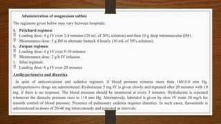 Administration of magnesium sulfate
The regimens given below may vary between hospitals:
1. Pritchard regimen:
 Loading dose: 4 g IV over 3-4 minutes (20 mL of 20% solution) and then 10 g deep intramuscular (IM)
 Maintenance dose: 5 g IM in alternate buttock 4 hourly (10 mL of 50% solution).
1. Zuspan regimen:
 Loading dose: 4 g IV over 5-10 minutes
 Maintenance dose: 2 g/h IV infusion.
1. Sibai regimen:
 Loading dose: 6 g IV over 20 minutes
Antihypertensive and diuretics
In spite of anticonvulsant and sedative regimen, if blood pressure remains more than 160/110 mm Hg.
antihypertensive drugs are administered. Hydralazine 5 mg IV is given slowly and repeated after 20 minutes with 10
mg, if there is no response. The blood pressure should be monitored at every 5 minutes. Hydralazine is repeated
whenever the diastolic pressure rises to 110 mm Hg. Alternatively, labetalol is given by slow IV route 20 mg/h for
smooth control of blood pressure. Presence of pulmonary oedema requires diuretics. In such cases, furosemide is
administered in doses of 20-40 mg intravenously and repeated at intervals.
 