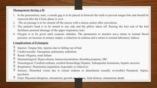 Management during a fit
1. In the premonitory state, a mouth gag is to be placed in between the teeth to prevent tongue bite and should be
removed after the Clonic phase is over.
2. The air passage is to be cleared off the mucus with a mucus sucker after convulsion.
3. The patient's head is to be turned to one side and the pillow taken off. Raising the foot end of the bed
facilitates postural drainage of the upper respiratory tract
4. Oxygen is to be given until cyanosis subsides. The parameters to monitor are-a return to normal blood
pressure, an increase in urinary output, a reduction in oedema and a return to normal laboratory indices.
Complications of Eclampsia
 Injuries: Tongue bite, injuries due to falling out of bed
 Cardiovascular: Vasospasm, pulmonary embolism
 Renal: Oliguria, renal failure
 Haematological: Hypovolemia, hemoconcentration, thrombocytopenia, DIC
 Neurological: Cerebral oedema, cerebral hemorrhage Hepatic; Subcapsular hematoma, hepatic necrosis
 Respiratory: Pneumonia (aspiration, hypostatic or infective)
 Sensory: Disturbed vision due to retinal oedema or detachment (usually reversible) Puerperal: Sepsis,
psychosis
 Fetal: Placental abruption, intrauterine growth retardation, fetal distress, intrauterine death.
 
