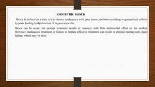 OBSTETRIC SHOCK
Shock is defined as a state of circulatory inadequacy with poor tissue perfusion resulting in generalized cellular
hypoxia leading to dysfunction of organs and cells.
Shock can be acute, but prompt treatment results in recovery with little detrimental effect on the mother.
However, inadequate treatment or failure to initiate effective treatment can result in chronic multisystem organ
failure, which may be fatal.
 
