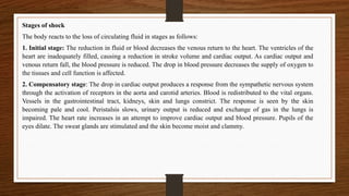 Stages of shock
The body reacts to the loss of circulating fluid in stages as follows:
1. Initial stage: The reduction in fluid or blood decreases the venous return to the heart. The ventricles of the
heart are inadequately filled, causing a reduction in stroke volume and cardiac output. As cardiac output and
venous return fall, the blood pressure is reduced. The drop in blood pressure decreases the supply of oxygen to
the tissues and cell function is affected.
2. Compensatory stage: The drop in cardiac output produces a response from the sympathetic nervous system
through the activation of receptors in the aorta and carotid arteries. Blood is redistributed to the vital organs.
Vessels in the gastrointestinal tract, kidneys, skin and lungs constrict. The response is seen by the skin
becoming pale and cool. Peristalsis slows, urinary output is reduced and exchange of gas in the lungs is
impaired. The heart rate increases in an attempt to improve cardiac output and blood pressure. Pupils of the
eyes dilate. The sweat glands are stimulated and the skin become moist and clammy.
 