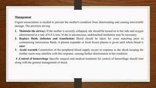 Management
Urgent resuscitation is needed to prevent the mother's condition from deteriorating and causing irreversible
damage. The priorities are tog
1. Maintain the airway: If the mother is severely collapsed, she should be turned on to her side and oxygen
administered at a rate of 6-8 L/min. If she is unconscious, endotracheal intubation may be necessary.
2. Replace fluids (infusion and transfusion) Blood should be taken for cross matching prior to
commencing intravenous fluids. A plasma expander or fresh frozen plasma is given until whole blood is
anav
3. Avoid warmth Constriction of the peripheral blood supply occurs in response to the shock keeping the
mother warm may interfere with this response. causing further deterioration in her condition
4 .Control of hemorrhage Specific surgical and medical treatment for control of hemorrhage should start
along with the general management of shock
 