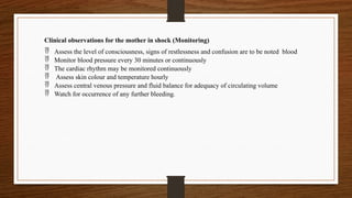 Clinical observations for the mother in shock (Monitoring)
 Assess the level of consciousness, signs of restlessness and confusion are to be noted blood
 Monitor blood pressure every 30 minutes or continuously
 The cardiac rhythm may be monitored continuously
 Assess skin colour and temperature hourly
 Assess central venous pressure and fluid balance for adequacy of circulating volume
 Watch for occurrence of any further bleeding.
 