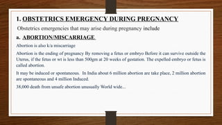 1. OBSTETRICS EMERGENCY DURING PREGNANCY
Obstetrics emergencies that may arise during pregnancy include
a. ABORTION/MISCARRIAGE
Abortion is also k/a miscarriage
Abortion is the ending of pregnancy By removing a fetus or embryo Before it can survive outside the
Uterus, if the fetus or wt is less than 500gm at 20 weeks of gestation. The expelled embryo or fetus is
called abortion.
It may be induced or spontaneous. In India about 6 million abortion are take place, 2 million abortion
are spontaneous and 4 million Induced.
38,000 death from unsafe abortion unusually World wide...
 