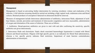 Management
Management is based on preventing further deterioration by restoring circulatory volume and eradication of the
infection. A full infection screening should be carried out including a high vaginal swab, midstream urine and blood
cultures, Retained products of conception if detected on ultrasound should be removed.
Measures of management include Intravenous administration of antibiotics, intravenous fluids, adjustment of acid-
base balance, steroids, prevention and treatment of intravascular coagulation and toxic myocarditis, administration
of oxygen and elimination of the source of infection. These are as follows:
1. Antibiotics: Broad-spectrum antibiotics are given to start with and after confirming the sensitivity, specific
antibiotics are given intravenously.
2. Intravenous fluids and electrolytes: Septic shock associated haemorrhagic hypotension is treated with liberal
infusion and blood transfusion. Oliguria with high specific gravity is an indication for liberal fluid administration,
whereas a low specific gravity indicates fluid restriction. Impairment of renal function contraindicates
administration of electrolytes.
 