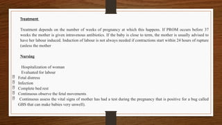 Treatment
Treatment depends on the number of weeks of pregnancy at which this happens. If PROM occurs before 37
weeks the mother is given intravenous antibiotics. If the baby is close to term, the mother is usually advised to
have her labour induced. Induction of labour is not always needed if contractions start within 24 hours of rupture
(unless the mother
Nursing
Hospitalization of woman
Evaluated for labour
 Fetal distress
 Infection
 Complete bed rest
 Continuous observe the fetal movements
 Continuous assess the vital signs of mother has had a test during the pregnancy that is positive for a bug called
GBS that can make babies very unwell).
 