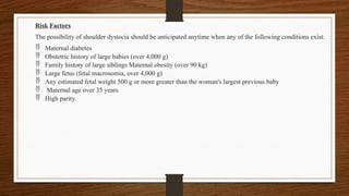 Risk Factors
The possibility of shoulder dystocia should be anticipated anytime when any of the following conditions exist:
 Maternal diabetes
 Obstetric history of large babies (over 4,000 g)
 Family history of large siblings Maternal obesity (over 90 kg)
 Large fetus (fetal macrosomia, over 4,000 g)
 Any estimated fetal weight 500 g or more greater than the woman's largest previous baby
 Maternal age over 35 years
 High parity.
 