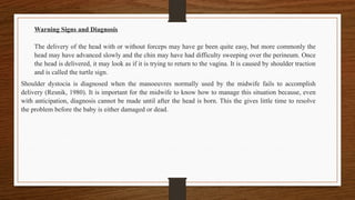 Warning Signs and Diagnosis
The delivery of the head with or without forceps may have ge been quite easy, but more commonly the
head may have advanced slowly and the chin may have had difficulty sweeping over the perineum. Once
the head is delivered, it may look as if it is trying to return to the vagina. It is caused by shoulder traction
and is called the turtle sign.
Shoulder dystocia is diagnosed when the manoeuvres normally used by the midwife fails to accomplish
delivery (Resnik, 1980). It is important for the midwife to know how to manage this situation because, even
with anticipation, diagnosis cannot be made until after the head is born. This the gives little time to resolve
the problem before the baby is either damaged or dead.
 