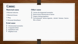 Cause:
Maternal cause
1.Maternal infection
2.Maternal disease
3. Drug
2. Hormonal disturbance
Fetal cause
 Chromosomal anomalies
 Congenital defect
 Hydatiform mole
 Blighted ovum
Other cause
 Uterine developmental anomalies
 Retroversion Fibromyoma of uterus
 Surgery during pregnancy.
 Environmental factors-cigarette, alcohol Immune factors-
Rh-ve blood
 