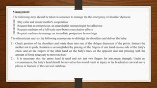 Management
The following steps should be taken in sequence to manage the the emergency of shoulder dystocia:
 Stay calm and ensure mother's cooperation
 Request that an obstetrician, an anaesthetist neonatologist be called stat
 Request readiness of a full-scale new-borns resuscitation efforts
 Request readiness to manage an immediate postpartum hemorrhage
The obstetrician may try the following manoeuvres to dislodge the shoulders and deliver the baby:
1) Check position of the shoulders and rotate them into one of the oblique diameters of the pelvis. Instruct the
mother not to push. Rotation is accomplished by placing all the fingers of one hand on one side of the baby's
chest, and all the fingers of the other hand on the baby's back on the opposite side and pressing with the
amount of force necessary to move the baby
2) It is necessary that the entire hand is used and not just two fingers for maximum strength. Under no
circumstances, the baby's head should be moved as this would result in injury to the brachial or cervical nerve
plexus or fracture of the cervical vertebrae.
 