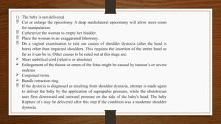 1) The baby is not delivered
 Cut or enlarge the episiotomy. A deep mediolateral episiotomy will allow more room
for manipulation.
 Catheterize the woman to empty her bladder.
 Place the woman in an exaggerated lithotomy.
 Do a vaginal examination to rule out causes of shoulder dystocia (after the head is
born) other than impacted shoulders. This requires the insertion of the entire hand as
far as it can be in. Other causes to be ruled out at this stage are:
 Short umbilical cord (relative or absolute)
 Enlargement of the thorax or omen of the fetus might be caused by tumour’s or severe
oedema
 Conjoined twins
 Bandls retraction ring.
 If the dystocia is diagnosed as resulting from shoulder dystocia, attempt is made again
to deliver the baby by the application of suprapubic pressure, while the obstetrician
uses firm downward and outward pressure on the side of the baby's head. The baby
Rupture of t may be delivered after this step if the condition was a moderate shoulder
dystocia.
 