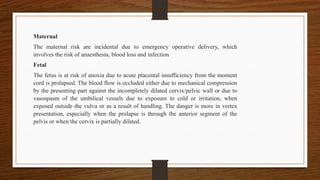 Maternal
The maternal risk are incidental due to emergency operative delivery, which
involves the risk of anaesthesia, blood loss and infection
Fetal
The fetus is at risk of anoxia due to acute placental insufficiency from the moment
cord is prolapsed. The blood flow is occluded either due to mechanical compression
by the presenting part against the incompletely dilated cervix/pelvic wall or due to
vasospasm of the umbilical vessels due to exposure to cold or irritation, when
exposed outside the vulva or as a result of handling. The danger is more in vertex
presentation, especially when the prolapse is through the anterior segment of the
pelvis or when the cervix is partially dilated.
 