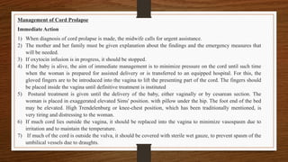 Management of Cord Prolapse
Immediate Action
1) When diagnosis of cord prolapse is made, the midwife calls for urgent assistance.
2) The mother and her family must be given explanation about the findings and the emergency measures that
will be needed.
3) If oxytocin infusion is in progress, it should be stopped.
4) If the baby is alive, the aim of immediate management is to minimize pressure on the cord until such time
when the woman is prepared for assisted delivery or is transferred to an equipped hospital. For this, the
gloved fingers are to be introduced into the vagina to lift the presenting part of the cord. The fingers should
be placed inside the vagina until definitive treatment is instituted
5) Postural treatment is given until the delivery of the baby, either vaginally or by cesarean section. The
woman is placed in exaggerated elevated Sims' position. with pillow under the hip. The foot end of the bed
may be elevated. High Trendelenburg or knee-chest position, which has been traditionally mentioned, is
very tiring and distressing to the woman.
6) If much cord lies outside the vagina, it should be replaced into the vagina to minimize vasospasm due to
irritation and to maintain the temperature.
7) If much of the cord is outside the vulva, it should be covered with sterile wet gauze, to prevent spasm of the
umbilical vessels due to draughts.
 