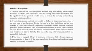 Definitive Management
1. Cesarean section is the ideal management when the baby is sufficiently mature enough
to survive. Where the fetus is confirmed alive and delivery is not imminent, the birth must
be expedited with the greatest possible speed to reduce the mortality and morbidity
associated with this condition.
2. If immediate cesarean section is not possible or the baby is too premature, reposition of
the cord may be an alternative. The cervix must be at least half dilated and the cord
wrapped in a large piece of sterile roller gauze, is manually pushed above the presenting
part under general anaesthesia. This is followed by stimulation of uterine contraction with
oxytocin drip, if necessary. When the cervix is about three-fourth dilated, ventouse traction
may be applied to deliver the baby. This is possible only with vertex presentation and
carries high fetal risks.
3. If the head is engaged, delivery is completed by forceps. With a breech engaged, a
breech extraction is done. 4. If the fetus is confirmed dead, labor is allowed to proceed,
awaiting spontaneous termination.
 
