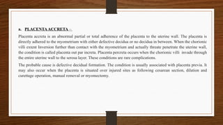 a. PLACENTAACCRETA –
Placenta accreta is an abnormal partial or total adherence of the placenta to the uterine wall. The placenta is
directly adhered to the myometrium with either defective decidua or no decidua in between. When the chorionic
villi extent Inversion further than contact with the myometrium and actually threate penetrate the uterine wall,
the condition is called placenta out par increta. Placenta percreta occurs when the chorionic villi invade through
the entire uterine wall to the serosa layer. These conditions are rare complications.
The probable cause is defective decidual formation. The condition is usually associated with placenta previa. It
may also occur when the placenta is situated over injured sites as following cesarean section, dilation and
curettage operation, manual removal or myomectomy.
 