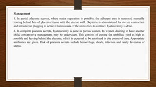 Management
1. In partial placenta accreta, where major separation is possible, the adherent area is separated manually
leaving behind bits of placental tissue with the uterine wall. Oxytocin is administered for uterine contraction
and intrauterine plugging to achieve homeostasis. If the uterus fails to contract, hysterectomy is done.
2. In complete placenta accreta, hysterectomy is done in parous women. In women desiring to have another
child, conservative management may be undertaken. This consists of cutting the umbilical cord as high as
possible and leaving behind the placenta, which is expected to be autolyzed in due course of time. Appropriate
antibiotics are given. Risk of placenta accreta include hemorrhage, shock, infection and rarely Inversion of
uterus.
 