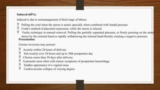 .
.
Presentation
Uterine inversion may present:
 Acutely-within 24 hours of delivery
 Sub acutely-over 24 hours and up to 30th postpartum day
 Chronic-more than 30 days after delivery.
 It presents most often with classic symptoms of postpartum hemorrhage
 Sudden appearance of a vaginal mass
 Cardiovascular collapse of varying degree.
Induced (60%)
Induced is due to mismanagement of third stage of labour:
 Pulling the cord when the uterus is atonic specially when combined with fundal pressure
 Crede's method of placental expression, while the uterus is relaxed
 Faulty technique in manual removal: Pulling the partially separated placenta, or firmly pressing on the atonic
uterus by the external hand or rapidly withdrawing the internal hand thereby creating a negative pressure.
 
