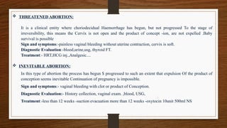  THREATENED ABORTION:
It is a clinical entity where choriodecidual Haemorrhage has begun, but not progressed To the stage of
irreversibility, this means the Cervix is not open and the product of concept -ion, are not expelled .Baby
survival is possible
Sign and symptoms:-painless vaginal bleeding without uterine contraction, cervix is soft.
Diagnostic Evaluation:-blood,urine,usg, thyroid FT.
Treatment:- HRT,HCG inj.,Analgesic....
 INEVITABLE ABORTION:
In this type of abortion the process has begun $ progressed to such an extent that expulsion Of the product of
conception seems inevitable Continuation of pregnancy is impossible.
Sign and symptoms:- vaginal bleeding with clot or product of Conception.
Diagnostic Evaluation:- History collection, vaginal exam. ,blood, USG,
Treatment:-less than 12 weeks -suction evacuation more than 12 weeks -oxytocin 10unit 500ml NS
 