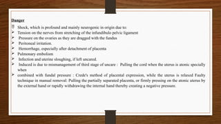 Danger
 Shock, which is profound and mainly neurogenic in origin due to:
 Tension on the nerves from stretching of the infundibulo pelvic ligament
 Pressure on the ovaries as they are dragged with the fundus
 Peritoneal irritation.
 Hemorrhage, especially after detachment of placenta
 Pulmonary embolism
 Infection and uterine sloughing, if left uncared.
 Induced is due to mismanagement of third stage of uncare : Pulling the cord when the uterus is atonic specially
when
 combined with fundal pressure : Crede's method of placental expression, while the uterus is relaxed Faulty
technique in manual removal: Pulling the partially separated placenta, or firmly pressing on the atonic uterus by
the external hand or rapidly withdrawing the internal hand thereby creating a negative pressure.
 