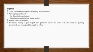 Diagnosis
 Acute lower abdominal pain with bearing down sensation
 Varying degree of shock
On abdominal examination:
Dimpling or cupping of the fundal surface
 Fundus cannot be palpated.
 Incomplete variety, a pear-shaped mass protrudes outside the vulva with the broad end pointing
downwards and looking reddish purple in colour
 