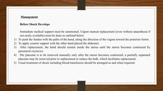 Management
Before Shock Develops
Immediate medical support must be summoned. Urgent manual replacement (even without anaesthesia if
not easily available) must be done as outlined below
1) To push the fundus with the palm of the hand, along the direction of the vagina toward the posterior fornix
2) To apply counter support with the other hand placed the abdomen
3) After replacement, the hand should remain inside the uterus until the uterus becomes contracted by
parenteral oxytocics
4) The placenta is to be removed manually only after the uterus becomes contracted; a partially separated
placenta may be removed prior to replacement to reduce the bulk, which facilitates replacement.
5) Usual treatment of shock including blood transfusion should be arranged as and when required.
 