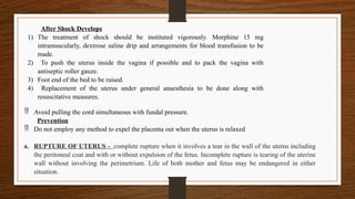  Avoid pulling the cord simultaneous with fundal pressure.
Prevention
 Do not employ any method to expel the placenta out when the uterus is relaxed
a. RUPTURE OF UTERUS - complete rupture when it involves a tear in the wall of the uterus including
the peritoneal coat and with or without expulsion of the fetus. Incomplete rupture is tearing of the uterine
wall without involving the perimetrium. Life of both mother and fetus may be endangered in either
situation.
After Shock Develops
1) The treatment of shock should be instituted vigorously. Morphine 15 mg
intramuscularly, dextrose saline drip and arrangements for blood transfusion to be
made.
2) To push the uterus inside the vagina if possible and to pack the vagina with
antiseptic roller gauze.
3) Foot end of the bed to be raised.
4) Replacement of the uterus under general anaesthesia to be done along with
resuscitative measures.
 