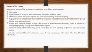 Rupture of the Uterus
Spontaneous rupture of the uterus can be precipitated in the following circumstance
 High parity
 Injudicious use of oxytocin, particularly where the mother is of high parity
 Obstructed labour: The uterus ruptures due to excessive thinning of the lower sparity
 Neglected labour, where there is previous history of cesarean section Extension of cervical laceration upwards
into the lower uterine segment
 Trauma as a result of accident or injury Perforation of a non-pregnant uterus may result in rupture in a
subsequent pregnancy, usually in the upper uterine segment
a. Antenatal rupture of the uterus may occur where there has been a history of previous classical cesarean
section.
A break in the continuity of the uterine wall any time beyond 28 weeks of pregnancy is called rupture of the uterus. The rupture
is described as
 