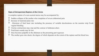 Signs of Intrapartum Rupture of the Uterus
A complete rupture of a non-scarred uterus may be accompanied by:
 Sudden collapse of the mother who complains of severe abdominal pain
 Increase of maternal pulse rate
 Alteration of fetal heart rate including the presence of variable decelerations on the monitor strip Fresh
vaginal bleeding
 Uterine contractions may stop and the contour of abdomen alters
 Fetal heart sounds may be lost
 fetus becomes palpable in the abdomen as the presenting part regresses
 The mother goes into shock, the degree of which depends on the extent of the rupture and the blood loss.
.
 