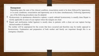 Management
Depending upon the state of the clinical condition, resuscitation needs to be done followed by laparotomy,
or in acute conditions; resuscitation and laparotomy are to be done simultaneously. Following laparotomy
any of the following procedures may be adopted:
 Hysterectomy in spontaneous obstructive rupture; a quick subtotal hysterectomy is usually done Repair is
mostly applicable in cases of scar rupture where the margins are clean
 Repair and sterilization (tubal ligation) is mostly done in patients with a clean cut scar rupture having
desired number of children.
The mother will be unprepared for the events that have occurred and therefore may be totally opposed to
hysterectomy. Explanation and preparation of both mother and family are important though this is an
emergency situation.
 