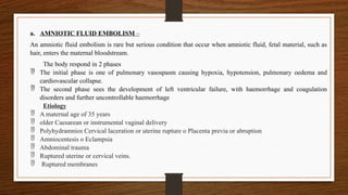 a. AMNIOTIC FLUID EMBOLISM –
An amniotic fluid embolism is rare but serious condition that occur when amniotic fluid, fetal material, such as
hair, enters the maternal bloodstream.
The body respond in 2 phases
 The initial phase is one of pulmonary vasospasm causing hypoxia, hypotension, pulmonary oedema and
cardiovascular collapse.
 The second phase sees the development of left ventricular failure, with haemorrhage and coagulation
disorders and further uncontrollable haemorrhage
Etiology
 A maternal age of 35 years
 older Caesarean or instrumental vaginal delivery
 Polyhydramnios Cervical laceration or uterine rupture o Placenta previa or abruption
 Amniocentesis o Eclampsia
 Abdominal trauma
 Ruptured uterine or cervical veins.
 Ruptured membranes
 