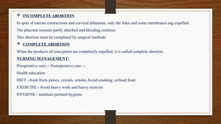  INCOMPLETE ABORTION
In spite of uterine contractions and cervical dilatation, only the fetus and some membranes arg expelled .
The placenta remains partly attached and bleeding continue
This abortion must be completed by surgical methods
 COMPLETE ABORTION
When the products of conception are completely expelled, it is called complete abortion.
NURSING MANAGEMENT:
Preoperative care:-- Postoperative care :--
Health education :
DIET :-fresh fruits pulses, cereals, wholes Avoid smoking ,refined food.
EXERCISE:- Avoid heavy work and heavy exercise
HYGIENE:- maintain perineal hygiene.
 
