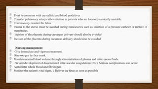 .
 Treat hypotension with crystalloid and blood prodeliver
 Consider pulmonary artery catheterization in patients who are haemodynamically unstable.
 Continuously monitor the fetus.
 trauma to the uterus must be avoided during manoeuvres such as insertion of a pressure catheter or rupture of
membranes.
 Incision of the placenta during caesarean delivery should also be avoided
 Incision of the placenta during caesarean delivery should also be avoided
Nursing management
 Give immediate and vigorous treatment.
 Give oxygen by face mask.
 Maintain normal blood volume through administration of plasma and intravenous fluids.
 Prevent development of disseminated intravascular coagulation (DIC). Serious complications can occur.
 Administer whole blood and fibrinogen.
 Monitor the patient's vital signs. o Deliver the fetus as soon as possible
 
