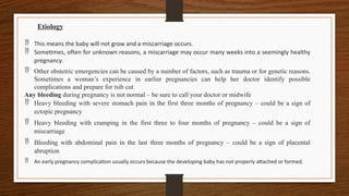 Etiology
 This means the baby will not grow and a miscarriage occurs.
 Sometimes, often for unknown reasons, a miscarriage may occur many weeks into a seemingly healthy
pregnancy.
 Other obstetric emergencies can be caused by a number of factors, such as trauma or for genetic reasons.
Sometimes a woman’s experience in earlier pregnancies can help her doctor identify possible
complications and prepare for tsib cut
Any bleeding during pregnancy is not normal – be sure to call your doctor or midwife
 Heavy bleeding with severe stomach pain in the first three months of pregnancy – could be a sign of
ectopic pregnancy
 Heavy bleeding with cramping in the first three to four months of pregnancy – could be a sign of
miscarriage
 Bleeding with abdominal pain in the last three months of pregnancy – could be a sign of placental
abruption
 An early pregnancy complication usually occurs because the developing baby has not properly attached or formed.
 