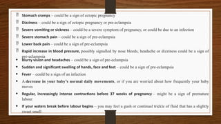  Stomach cramps – could be a sign of ectopic pregnancy
 Dizziness – could be a sign of ectopic pregnancy or pre-eclampsia
 Severe vomiting or sickness – could be a severe symptom of pregnancy, or could be due to an infection
 Severe stomach pain – could be a sign of pre-eclampsia
 Lower back pain – could be a sign of pre-eclampsia
 Rapid increase in blood pressure, possibly signalled by nose bleeds, headache or dizziness could be a sign of
pre-eclampsia
• Blurry vision and headaches – could be a sign of pre-eclampsia
• Sudden and significant swelling of hands, face and feet – could be a sign of pre-eclampsia
• Fever – could be a sign of an infection
• A decrease in your baby’s normal daily movements, or if you are worried about how frequently your baby
moves
• Regular, increasingly intense contractions before 37 weeks of pregnancy – might be a sign of premature
labour
• If your waters break before labour begins – you may feel a gush or continual trickle of fluid that has a slightly
sweet smell
 