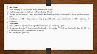  Intranatal
 Staff attending on labour client should be free of infections.
 Full surgical asepsis to be taken while conducting delivery
 Women having respiratory tract infection or skin infection should be admitted in single room or separate
ward
 Membranes should be kept intact as long as possible and vaginal examination should be restricted to
minimum
 Antibiotics
 Ideal antibiotics regime should depend on the culture and sensitivity report.
 Gentamycin 2mg/kg IV loading dosed followed by 1.5 mg/kg IV Q8H and Amphicllin 1gm IV Q6H or
Clindamycin 900mg IV Q8H should be started
 Or IV Cefixime 1gm Q8H
 