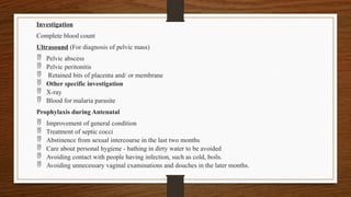 Investigation
Complete blood count
Ultrasound (For diagnosis of pelvic mass)
 Pelvic abscess
 Pelvic peritonitis
 Retained bits of placenta and/ or membrane
 Other specific investigation
 X-ray
 Blood for malaria parasite
Prophylaxis during Antenatal
 Improvement of general condition
 Treatment of septic cocci
 Abstinence from sexual intercourse in the last two months
 Care about personal hygiene - bathing in dirty water to be avoided
 Avoiding contact with people having infection, such as cold, boils.
 Avoiding unnecessary vaginal examinations and douches in the later months.
 