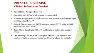 PRENATAL SCREENING
Clinical Information Needed
 Date of Birth: for age related risk
 Gestation: by LMP or by ultrasound recommended
 Maternal Weight: marker levels decrease with increasing maternal weight,
most important for AFP
 Diabetic Status: maternal IDDM increases risk of ONTD while MSAFP
tends towards lower levels
 Race: Blacks have higher MSAFP and lower population prevalence of
ONTD
 USG Findings: for NT, CRL, Multiple Gestation- AFP increases with
number of babies; serum screening for DS not available for multiples
 