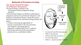 Non- Invasive Prenatal Screening –
Use of Hormone Measurements -
•Hormonal changes contribute to the
physiological maternal adaptations during
gestation.
•These hormonal changes are different in pathological
pregnancies and may be monitored for diagnosis or risk
prediction of gestational diseases, taking into account
both the hormonal levels and the preexisting maternal risk
factors.
• Evidence concerning the applicability of
hormone measurements to the risk assessment,
early diagnosis, and management of
pregnancies complicated by Down’s syndrome,
fetal growth restriction (FGR), preeclampsia,
preterm delivery, and diabetes mellitus.
Rationale of Prenatal screening
• Free beta HCG and HCG from placenta
• PAPP-A from placenta
• AFP from fetal yolk sac and liver
• UE3 from fetal adrenal
• Inhibin A – placenta & gonads of mother
 