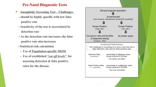 Pre-Natal Diagnostic Tests
 Aneuploidy Screening Test – Challenges
- should be highly specific with low false
positive rate
- Sensitivity of the test is ascertained by
detection rate
- As the detection rate increases, the false
positive rate also increases
- Statistical risk calculation
- Use of Population specific MOM
- Use of established “cut off levels” for
assessing detection & false positive
rates for the disease.
 