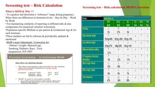 Screening test – Risk Calculation
What is MOM & Why ??
• To equalize and determine a “reference” range during pregnancy.
When there are differences in hormone levels – Day by Day – Week
by Week
• For maintaining similarity of reporting in different labs & also
compensates for analytical variation in hormone
•Population specific Medians as per patient & Gestational Age & for
each hormone.
•These medians are fed in software & periodically updated &
monitored
MoM’s need Adjustment / Correction for:
– Patient’s weight, Maternal age,
Smoking, Diabetes, Race , Twin
pregnancies, IVF/ART
Screening test – Risk calculation MOM Correction
 