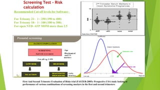 Recommended Cut-off levels for Software–
For Trisomy 21– 1 : 250 (190 to 400)
For Trisomy 18– 1 : 100 (100 to 300)
For open NTD–AFP MOM more than 2.5
Screening Test – Risk
calculation
First And Second Trimester Evaluation of Risks trial (FASTER-2005)- Prospective USA study looking at
performance of various combinations of screening markers in the first and second trimesters
 