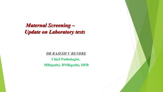 Maternal Screening –Maternal Screening –
Update on Laboratory testsUpdate on Laboratory tests
DR RAJESH V BENDRE
Chief Pathologist,
MD(path), DNB(path), DPB
 