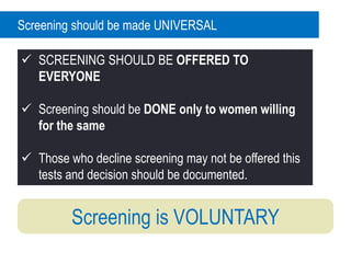 Screening is VOLUNTARY
Screening should be made UNIVERSAL
 SCREENING SHOULD BE OFFERED TO
EVERYONE
 Screening should be DONE only to women willing
for the same
 Those who decline screening may not be offered this
tests and decision should be documented.
 
