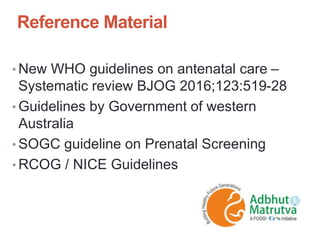 Reference Material
• New WHO guidelines on antenatal care –
Systematic review BJOG 2016;123:519-28
• Guidelines by Government of western
Australia
• SOGC guideline on Prenatal Screening
• RCOG / NICE Guidelines
 