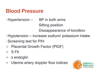 Blood Pressure
• Hypertension – BP in both arms
Sitting position
Dissappearance of korotkov
• Hypotension – increase sodium/ potassium intake
• Screening test for PIH
 Placental Growth Factor (PlGF)
 S Flt
 s endoglin
 Uterine artery doppler flow indices
 