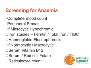Screening for Anaemia
• Complete Blood count
• Peripheral Smear
• If Microcytic Hypochromic
Iron studies – Ferritin / Total Iron / TIBC
Haemoglobin Electrophoresis
• If Normocytic / Macrocytic
Serum Vitamin B12
Serum / Red cell Folate
Reticulocyte count
 