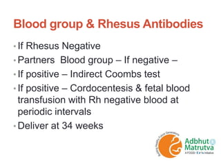 Blood group & Rhesus Antibodies
• If Rhesus Negative
• Partners Blood group – If negative –
• If positive – Indirect Coombs test
• If positive – Cordocentesis & fetal blood
transfusion with Rh negative blood at
periodic intervals
• Deliver at 34 weeks
 