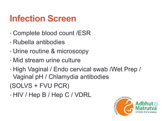 Infection Screen
• Complete blood count /ESR
• Rubella antibodies
• Urine routine & microscopy
• Mid stream urine culture
• High Vaginal / Endo cervical swab /Wet Prep /
Vaginal pH / Chlamydia antibodies
(SOLVS + FVU PCR)
• HIV / Hep B / Hep C / VDRL
 