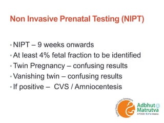 Non Invasive Prenatal Testing (NIPT)
• NIPT – 9 weeks onwards
• At least 4% fetal fraction to be identified
• Twin Pregnancy – confusing results
• Vanishing twin – confusing results
• If positive – CVS / Amniocentesis
 